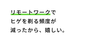 リモートワークでヒゲを剃る頻度が減ったから、嬉しい。